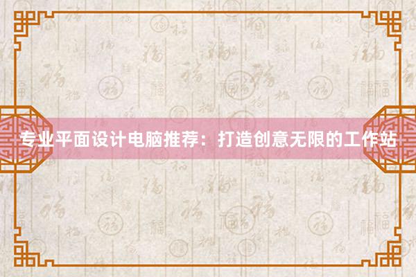 专业平面设计电脑推荐：打造创意无限的工作站