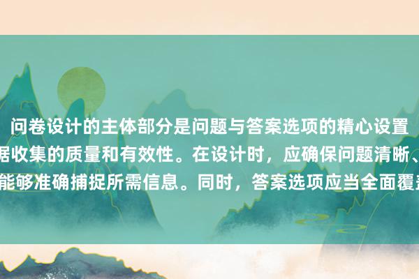 问卷设计的主体部分是问题与答案选项的精心设置，这部分直接关系到数据收集的质量和有效性。在设计时，应确保问题清晰、简洁且不带有偏见，能够准确捕捉所需信息。同时，答案选项应当全面覆盖可能的回答，避免诱导或限制被调查者的表达。